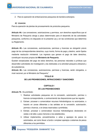 UNIVERSIDAD NACIONAL DE CAJAMARCA ORGANIZACIÓN CONTABLE 
Empresa “PESQUERA DIAMANTE” S.A 
24 
2. Para la operación de embarcaciones pesqueras de bandera extranjera. 
d) Licencia: 
Para la operación de plantas de procesamiento de productos pesqueros. 
Artículo 44.- Las concesiones, autorizaciones y permisos, son derechos específicos que el 
Ministerio de Pesquería otorga a plazo determinado para el desarrollo de las actividades 
pesqueras, conforme a lo dispuesto en la presente Ley y en las condiciones que determina 
su Reglamento. 
Artículo 45.- Las concesiones, autorizaciones, permisos y licencias se otorgarán previo 
pago de los correspondientes derechos, cuyo monto, forma de pago y destino, serán fijados 
mediante resolución ministerial. Los ingresos que genere el pago de tales derechos, 
constituyen recursos propios del Ministerio de Pesquería. 
Quedan exceptuadas del pago de estos derechos, las personas naturales o jurídicas que 
desarrollen actividades de investigación y las dedicadas a la actividad pesquera artesanal y 
de subsistencia. 
Artículo 46.- Las concesiones, autorizaciones, permisos y licencias, serán otorgados, a 
nivel nacional, por el Ministerio de Pesquería.” 
TITULO XI 
DE LAS PROHIBICIONES, INFRACCIONES Y SANCIONES 
CAPITULO I 
DE LAS PROHIBICIONES 
Artículo 76.- Es prohibido: 
1. Realizar actividades pesqueras sin la concesión, autorización, permiso o 
licencia correspondiente, o contraviniendo las disposiciones que las regulan. 
2. Extraer, procesar o comercializar recursos hidrobiológicos no autorizados, o 
hacerlo en zonas diferentes a las señales en la concesión, autorización, 
permiso o licencia, o en áreas reservadas o prohibidas. 
3. Extraer, procesar o comercializar recursos hidrobiológicos declarados en 
vedas o de talla o peso menores a los establecidos. 
4. Utilizar implementos, procedimientos o artes y aparejos de pesca no 
autorizados, así como llevar a bordo o emplear aparejos o sistemas de pesca 
diferentes a los permitidos. 
 