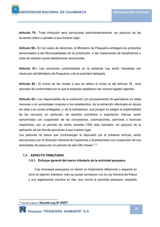 UNIVERSIDAD NACIONAL DE CAJAMARCA ORGANIZACIÓN CONTABLE 
Artículo 79.- Toda infracción será sancionada administrativamente, sin perjuicio de las 
acciones civiles o penales a que hubiere lugar. 
Artículo 80.- En los casos de decomiso, el Ministerio de Pesquería entregará los productos 
decomisados a las Municipalidades de la jurisdicción, a las instituciones de beneficencia u 
otras de carácter social debidamente reconocidas. 
Artículo 81.- Las sanciones contempladas en la presente Ley serán impuestas por 
resolución del Ministerio de Pesquería o de la autoridad delegada. 
Artículo 82.- El monto de las multas a que se refiere el inciso a) del Artículo 78., será 
abonado de conformidad con lo que al respecto establecen las normas legales vigentes. 
Artículo 83.- Los responsables de la extracción y/o procesamiento de ejemplares en tallas 
menores o en porcentajes mayores a los establecidos; de la extracción efectuada en época 
de veda o en zonas protegidas; y, de la sobrepesca, que pongan en peligro la sostenibilidad 
de los recursos, en particular, de aquellos sometidos a explotación intensa, serán 
sancionadas con suspensión de las concesiones, autorizaciones, permisos o licencias 
respectivas, por un período de ciento ochenta (180) días naturales, sin perjuicio de la 
aplicación de las demás sanciones a que hubiere lugar. 
Los patrones de pesca que contravengan lo dispuesto por el presente artículo, serán 
sancionados por la Dirección General de Capitanías y Guardacostas con suspensión de sus 
actividades de pesca por un período de seis (06) meses.” 10 
Empresa “PESQUERA DIAMANTE” S.A 
26 
1.5. ASPECTO TRIBUTARIO 
1.5.1. Enfoque general del marco tributario de la actividad pesquera. 
“Las empresas pesqueras no tienen un tratamiento diferencial o especial en 
torno al régimen tributario, esto se puede corroborar con la Ley General de Pesca 
y sus reglamentos inscritos en ella, que norma la actividad pesquera, expedido 
10 Ley de la pesca- Decreto Ley Nº 25977 
 