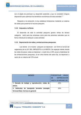 UNIVERSIDAD NACIONAL DE CAJAMARCA ORGANIZACIÓN CONTABLE 
con el objeto de promover su desarrollo sostenido y que no consideró ninguna 
disposición para optimizar los beneficios económicos de esta actividad.”11 
Respecto a la extracción, la ley establece limitaciones mediante un sistema 
Empresa “PESQUERA DIAMANTE” S.A 
27 
de vedas para preservar el recurso pesquero. 
1.5.2. Impuesto a la Renta 
El desarrollo de esta la actividad pesquera genera rentas de tercera 
categoría, tanto para las empresas como para las personas naturales que en 
forma individual se dediquen a esta actividad. 
1.5.3. Depreciación de redes y embarcaciones pesqueras. 
Los bienes en el sector pesquero se deprecian con forme al art.22 del 
reglamento de la LEY DEL IMPUESTO A LA RENTA. De especial interés resulta 
las redes de pesca; estas se deprecian a razón de un 25% anual y tratándose de 
las embarcaciones pesqueras, al ser otros bienes del activo fijo, se deprecian a 
razón de un máximo del 10% anual. 
BIENES PORCENTAJE ANUAL 
DE DEPRECIACIÓN 
HASTA UN MÄXIMO DE: 
1. Ganado de trabajo y reproducción; redes de 
pesca. 
25% 
2. Vehículos de transporte terrestre (excepto 
ferrocarriles); hornos en general. 
20% 
11 TAPIA SUAREZ, Roberto, Contabilidad De Costos Pesqueros 
 