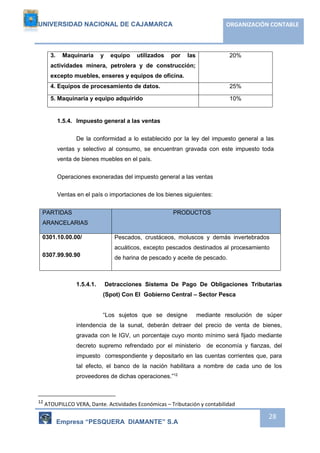 UNIVERSIDAD NACIONAL DE CAJAMARCA ORGANIZACIÓN CONTABLE 
Empresa “PESQUERA DIAMANTE” S.A 
28 
3. Maquinaria y equipo utilizados por las 
actividades minera, petrolera y de construcción; 
excepto muebles, enseres y equipos de oficina. 
20% 
4. Equipos de procesamiento de datos. 25% 
5. Maquinaria y equipo adquirido 10% 
1.5.4. Impuesto general a las ventas 
De la conformidad a lo establecido por la ley del impuesto general a las 
ventas y selectivo al consumo, se encuentran gravada con este impuesto toda 
venta de bienes muebles en el país. 
Operaciones exoneradas del impuesto general a las ventas 
Ventas en el país o importaciones de los bienes siguientes: 
PARTIDAS 
ARANCELARIAS 
PRODUCTOS 
0301.10.00.00/ 
0307.99.90.90 
Pescados, crustáceos, moluscos y demás invertebrados 
acuáticos, excepto pescados destinados al procesamiento 
de harina de pescado y aceite de pescado. 
1.5.4.1. Detracciones Sistema De Pago De Obligaciones Tributarias 
(Spot) Con El Gobierno Central – Sector Pesca 
“Los sujetos que se designe mediante resolución de súper 
intendencia de la sunat, deberán detraer del precio de venta de bienes, 
gravada con le IGV, un porcentaje cuyo monto mínimo será fijado mediante 
decreto supremo refrendado por el ministerio de economía y fianzas, del 
impuesto correspondiente y depositarlo en las cuentas corrientes que, para 
tal efecto, el banco de la nación habilitara a nombre de cada uno de los 
proveedores de dichas operaciones.”12 
12 ATOUPILLCO VERA, Dante. Actividades Económicas – Tributación y contabilidad 
 