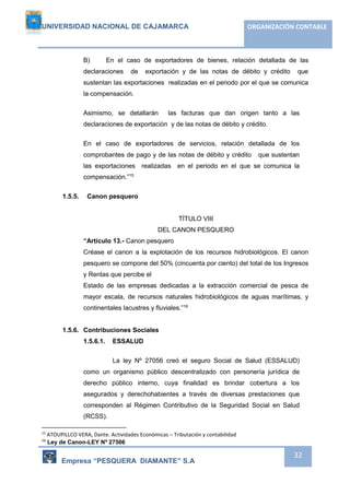 UNIVERSIDAD NACIONAL DE CAJAMARCA ORGANIZACIÓN CONTABLE 
B) En el caso de exportadores de bienes, relación detallada de las 
declaraciones de exportación y de las notas de débito y crédito que 
sustentan las exportaciones realizadas en el periodo por el que se comunica 
la compensación. 
Asimismo, se detallarán las facturas que dan origen tanto a las 
declaraciones de exportación y de las notas de débito y crédito. 
En el caso de exportadores de servicios, relación detallada de los 
comprobantes de pago y de las notas de débito y crédito que sustentan 
las exportaciones realizadas en el periodo en el que se comunica la 
compensación.”15 
Empresa “PESQUERA DIAMANTE” S.A 
32 
1.5.5. Canon pesquero 
TÍTULO VIII 
DEL CANON PESQUERO 
“Artículo 13.- Canon pesquero 
Créase el canon a la explotación de los recursos hidrobiológicos. El canon 
pesquero se compone del 50% (cincuenta por ciento) del total de los Ingresos 
y Rentas que percibe el 
Estado de las empresas dedicadas a la extracción comercial de pesca de 
mayor escala, de recursos naturales hidrobiológicos de aguas marítimas, y 
continentales lacustres y fluviales.”16 
1.5.6. Contribuciones Sociales 
1.5.6.1. ESSALUD 
La ley Nº 27056 creó el seguro Social de Salud (ESSALUD) 
como un organismo público descentralizado con personería jurídica de 
derecho público interno, cuya finalidad es brindar cobertura a los 
asegurados y derechohabientes a través de diversas prestaciones que 
corresponden al Régimen Contributivo de la Seguridad Social en Salud 
(RCSS). 
15 ATOUPILLCO VERA, Dante. Actividades Económicas – Tributación y contabilidad 
16 Ley de Canon-LEY Nº 27506 
 
