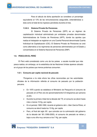 UNIVERSIDAD NACIONAL DE CAJAMARCA ORGANIZACIÓN CONTABLE 
Para el cálculo de dicha aportación se considera un porcentaje 
equivalente al 13% de las remuneraciones asegurable, entendiéndose a 
ésta como el total de los ingresos percibidos durante el mes. 
Empresa “PESQUERA DIAMANTE” S.A 
34 
1.5.6.3. Sistema Privado De Pensiones 
El Sistema Privado de Pensiones (SPP) es un régimen de 
capitalización individual administrado por entidades privadas denominadas 
Administradoras de Fondos de Pensiones (AFP), donde los aportes que 
realiza el trabajador se registran en una Cuenta Personal denominada Cuenta 
Individual de Capitalización (CIC). El Sistema Privado de Pensiones se creó 
como alternativa a los regímenes de pensiones administrados por el Estado y 
concentrados en el Sistema Nacional de Pensiones (SNP) 
1.6. PESCA EN EL PERÚ 
El Perú está considerado como uno de los países a escala mundial que más 
pesca realiza; sin embargo, en la estadística de las Naciones Unidas aparece ubicado 
en el grupo de los países que menos proteínas consumen. 
1.6.1. Consumo per capita nacional de pescado 
“Pongamos a la vista ahora las cifras reconocidas por las autoridades 
oficiales de la información referida al consumo de pescado por Ia población 
peruana. 
 En 1970 cuando se establece el Ministerio de Pesquería el consumo de 
pescado en el Perú era de aproximadamente 6.5 kilogramos por persona 
al año. 
 Durante Ia primera mitad de la década del ‘70, el consumo se elevó hasta 
más o menos 10 Kg. per capita. 
 En el periodo 1985-1990, durante el gobierno del c. Alan García Pérez, el 
consumo se elevó hasta los 13 Kg. per capita 
 Pero, al final del siglo XX que coincide con la culminación del gobierno 
de la década del ‘90 (1990-2000), el consumo de pescado se retrae y 
baja a una cifra muy cercana a los 7 Kg. per capita. 
 