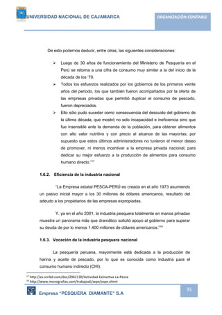 UNIVERSIDAD NACIONAL DE CAJAMARCA ORGANIZACIÓN CONTABLE 
Empresa “PESQUERA DIAMANTE” S.A 
35 
De esto podernos deducir, entre otras, las siguientes consideraciones: 
 Luego de 30 años de funcionamiento del Ministerio de Pesquería en el 
Perú se retorna a una cifra de consumo muy similar a la del inicio de la 
década de los ‘70. 
 Todos los esfuerzos realizados por los gobiernos de los primeros veinte 
años del periodo, los que también fueron acompañados por la oferta de 
las empresas privadas que permitió duplicar el consumo de pescado, 
fueron depreciados. 
 Ello sólo pudo suceder como consecuencia del descuido del gobierno de 
la última década, que mostró no solo incapacidad e ineficiencia sino que 
fue insensible ante la demanda de la población, para obtener alimentos 
con alto valor nutritivo y con precio al alcance de las mayorías; por 
supuesto que estos últimos administradores no tuvieron el menor deseo 
de promover, ni menos incentivar a la empresa privada nacional, para 
dedicar su mejor esfuerzo a la producción de alimentos para consumo 
humano directo.”17 
1.6.2. Eficiencia de la industria nacional 
“La Empresa estatal PESCA-PERÚ es creada en el año 1973 asumiendo 
un pasivo inicial mayor a los 30 millones de dólares americanos, resultado del 
adeudo a los propietarios de las empresas expropiadas. 
Y. ya en el año 2001, la industria pesquera totalmente en manos privadas 
muestra un panorama más que dramático solicitó apoyo al gobierno para superar 
su deuda de por lo menos 1.400 millones de dólares americanos.”18 
1.6.3. Vocación de la industria pesquera nacional 
La pesquería peruana, mayormente está dedicada a la producción de 
harina y aceite de pescado, por lo que es conocida como industria para el 
consumo humano indirecto (CHI). 
17 http://es.scribd.com/doc/2962130/Actividad-Extractiva-La-Pesca 
18 http://www.monografias.com/trabajos6/sepe/sepe.shtml 
 