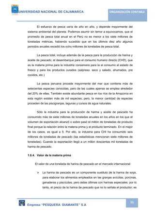 UNIVERSIDAD NACIONAL DE CAJAMARCA ORGANIZACIÓN CONTABLE 
El esfuerzo de pesca varía de año en año, y depende mayormente del 
sistema ambiental del planeta. Podemos asumir sin temor a equivocamos, que el 
promedio de pesca total anual en el Perú no es menor a los siete millones de 
toneladas métricas, habiendo sucedido que en los últimos diez año algunos 
periodos anuales excedió los ocho millones de toneladas de pesca total. 
La pesca total, incluye además de la pesca para la producción de harina y 
aceite de pescado, el desembarque para el consumo humano directo (CHD), que 
es la materia prima para la industria conservera para la el consumo al estado de 
fresco y para los productos curados (salpreso. seco y salado, ahumados, pre 
cocidos, etc.) 
La pesca peruana procede mayormente del mar que contiene más de 
setecientas especies conocidas, pero de las cuales apenas se emplea alrededor 
del 20% de ellas. También existe abundante pesca en los ríos de la Amazonía en 
esta región existen más de mil especies; pero, la menor cantidad de especies 
proceden de las piscigranjas, lagunas y cursos de agua naturales. 
Sólo la industria para la producción de harina y aceite de pescado ha 
consumido más de siete millones de toneladas anuales en los años en los que el 
volumen de exportación alcanzó o sobre pasó el millón de toneladas de producto 
final porque la relación entre la materia prima y el producto terminado. En el mejor 
de los casos, es igual a 5. Por ello, la industria para CHI ha consumido seis 
millones de toneladas de pescado (las estadísticas mencionan siete millones de 
toneladas). Cuando la exportación llegó a un millón doscientas mil toneladas de 
harina de pescado. 
Empresa “PESQUERA DIAMANTE” S.A 
36 
1.6.4. Valor de la materia prima 
El valor de una tonelada de harina de pescado en el mercado internacional 
 La harina de pescado es un componente sustituto de la harina de soya, 
para elaborar los alimentos empleados en las granjas avícolas, porcinas, 
ganaderas y piscícolas; pero éstas últimas con harinas especiales: por lo 
tanto, el precio de la harina de pescado que no lo señala el productor; es 
 