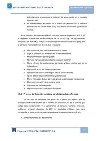 UNIVERSIDAD NACIONAL DE CAJAMARCA ORGANIZACIÓN CONTABLE 
indirectamente proporcional al volumen de soya puesto en el mercado 
internacional. 
 En consecuencia, el precio de la harina de pescado en el mercado 
internacional ha variado entre 300 y 500 dólares americanos por tonelada 
métrica. 
En el mercado de consumo del Perú no existe especie de pescado a SI. 0.35 
el kilogramo. Pues el valor mínimo está por los US $ 0.30 I Kg. Que equivale más 
o menos a SI. 1,00 / Kg. Porque, es mejor negocio orientar la actividad pesquera 
al Consumo Humano Directo. Con lo que se lograría: 
Empresa “PESQUERA DIAMANTE” S.A 
37 
 Más productos para satisfacer el mercado interno 
 Bajar el precio de los alimentos en el mercado interno 
 Mejor alimentación para el pueblo 
 Mayores ingresos para la industria pesquera nacional 
 Mayor número de oportunidades de trabajo y Mejor nivel de vida de los 
trabajadores 
 Mejor calificación del trabajador pesquero 
 Aplicación de nuevas tecnologías para el procesamiento 
 Apoyo a la investigación científica y tecnológica 
 Mayor ingreso de divisas por mejor precio en el mercado internacional 
 Mejor administración de la materia prima 
 Conservación de las especies 
 Mejor administración del Medio Ambiente 
1.6.5. Proyecto de Ejecución inmediata para la Alimentación Popular 
“Si tan solo se empleara una parte de la pesca de aquella que se 
considera dentro del volumen de la merma, en apenas el 2% de la captura que 
realiza cada embarcación. Y la aplicáramos al consumo humano: entonces, 
podríamos entregar alrededor de 200 mil toneladas métricas más para 
incrementar la oferta en el mercado nacional para el consumo humano directo. 
Y, como obtener ese 2% de la merma 
 