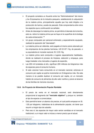 UNIVERSIDAD NACIONAL DE CAJAMARCA ORGANIZACIÓN CONTABLE 
 El proyecto considera un Acuerdo entre los "Administradores" del mismo 
y los Empresarios de la industria pesquera, estableciendo la adquisición 
de la materia prima, principalmente aquella que hoy está dirigida a la 
producción de harina y aceite de pescado. Este comprendería entre otros 
los aspectos que a continuación se señalan. 
 Antes de descargar la materia prima, se permitirá el desnate de la lancha, 
esto es, retirar la materia prima que se haya en la superficie de la bodega 
de cada embarcación.”19 
 Un grupo compuesto por personal entrenado y especialmente equipado, 
Empresa “PESQUERA DIAMANTE” S.A 
38 
realizará la operación del “desnatado". 
 La materia prima así obtenida, será pagada al mismo precio abonado por 
los empresarios de las plantas harineras, US $ 0.07 / Kg. de pescado, o 
su equivalente en moneda nacional, SI. 0.35 / Kg. 
 La materia prima será conducida a lugares especialmente habilitados, 
donde se realizará el proceso de limpieza, selección y empaque, para 
luego trasladar a los mercados o lugares de expendio. 
 Las 200 mil toneladas al año, significan 200 millones de kilogramos más 
de especies para el consumo humano. 
 Si este volumen fuera consumido en el mercado nacional, entonces el 
consumo per capita se podría incrementar en 8 kilogramos más. De esta 
manera si es posible duplicar el consumo per capita, en un mercado 
habido de consumo de alimentos de alto valor nutritivo y precio al alcance 
de las familias de menores recursos. 
1.6.6. Un Proyecto de Alimentación Popular Rentable 
 El precio de venta en el mercado nacional, será directamente 
proporcional al segmento del "mercado objetivo" y porque no, también 
al tipo de especie a comercializar. 
 Esto permitiría tener un abanico de precios, el cual podría empezar en SI. 
1.00 por kilogramo, tratándose de la alimentación popular, sin tener que 
recurrir a ningún tipo de subsidio. 
 Pero eso sí, las especies de mayor valor serían vendidas en el mercado 
tradicional. a un mayor valor e incluso a menor precio que el actual. 
19 http://chaparro4.tripod.com/ 
 