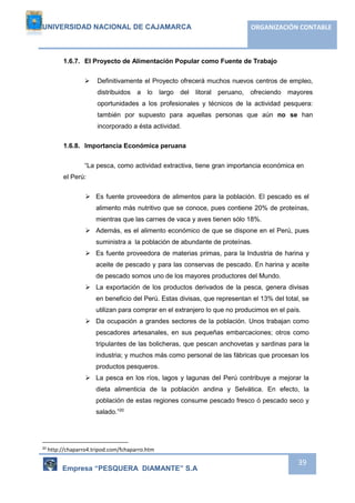UNIVERSIDAD NACIONAL DE CAJAMARCA ORGANIZACIÓN CONTABLE 
Empresa “PESQUERA DIAMANTE” S.A 
39 
1.6.7. El Proyecto de Alimentación Popular como Fuente de Trabajo 
 Definitivamente el Proyecto ofrecerá muchos nuevos centros de empleo, 
distribuidos a lo largo del litoral peruano, ofreciendo mayores 
oportunidades a los profesionales y técnicos de la actividad pesquera: 
también por supuesto para aquellas personas que aún no se han 
incorporado a ésta actividad. 
1.6.8. Importancia Económica peruana 
“La pesca, como actividad extractiva, tiene gran importancia económica en 
el Perú: 
 Es fuente proveedora de alimentos para la población. El pescado es el 
alimento más nutritivo que se conoce, pues contiene 20% de proteínas, 
mientras que las carnes de vaca y aves tienen sólo 18%. 
 Además, es el alimento económico de que se dispone en el Perú, pues 
suministra a la población de abundante de proteínas. 
 Es fuente proveedora de materias primas, para la Industria de harina y 
aceite de pescado y para las conservas de pescado. En harina y aceite 
de pescado somos uno de los mayores productores del Mundo. 
 La exportación de los productos derivados de la pesca, genera divisas 
en beneficio del Perú. Estas divisas, que representan el 13% del total, se 
utilizan para comprar en el extranjero lo que no producimos en el país. 
 Da ocupación a grandes sectores de la población. Unos trabajan como 
pescadores artesanales, en sus pequeñas embarcaciones; otros como 
tripulantes de las bolicheras, que pescan anchovetas y sardinas para la 
industria; y muchos más como personal de las fábricas que procesan los 
productos pesqueros. 
 La pesca en los ríos, lagos y lagunas del Perú contribuye a mejorar la 
dieta alimenticia de la población andina y Selvática. En efecto, la 
población de estas regiones consume pescado fresco ó pescado seco y 
salado.”20 
20 http://chaparro4.tripod.com/fchaparro.htm 
 