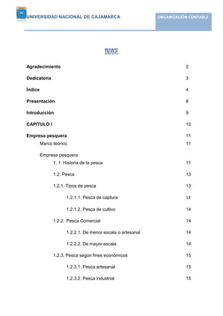 UNIVERSIDAD NACIONAL DE CAJAMARCA ORGANIZACIÓN CONTABLE 
Empresa “PESQUERA DIAMANTE” S.A 
4 
INDICE 
Agradecimiento 2 
Dedicatoria 3 
Índice 4 
Presentación 8 
Introducción 9 
CAPITULO I 10 
Empresa pesquera 11 
Marco teórico 11 
Empresa pesquera 
1. 1. Historia de la pesca 11 
1.2. Pesca 13 
1.2.1. Tipos de pesca 13 
1.2.1.1. Pesca de captura 13 
1.2.1.2. Pesca de cultivo 14 
1.2.2. Pesca Comercial 14 
1.2.2.1. De menor escala o artesanal 14 
1.2.2.2. De mayor escala 14 
1.2.3. Pesca según fines económicos 15 
1.2.3.1. Pesca artesanal 15 
1.2.3.2. Pesca industrial 15 
 