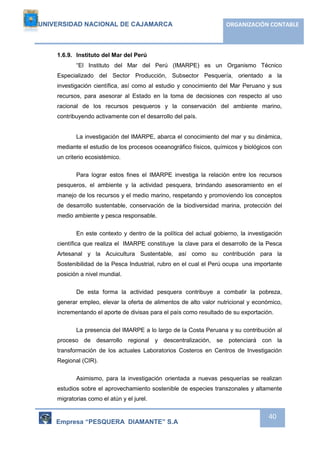 UNIVERSIDAD NACIONAL DE CAJAMARCA ORGANIZACIÓN CONTABLE 
Empresa “PESQUERA DIAMANTE” S.A 
40 
1.6.9. Instituto del Mar del Perú 
“El Instituto del Mar del Perú (IMARPE) es un Organismo Técnico 
Especializado del Sector Producción, Subsector Pesquería, orientado a la 
investigación científica, así como al estudio y conocimiento del Mar Peruano y sus 
recursos, para asesorar al Estado en la toma de decisiones con respecto al uso 
racional de los recursos pesqueros y la conservación del ambiente marino, 
contribuyendo activamente con el desarrollo del país. 
La investigación del IMARPE, abarca el conocimiento del mar y su dinámica, 
mediante el estudio de los procesos oceanográfico físicos, químicos y biológicos con 
un criterio ecosistémico. 
Para lograr estos fines el IMARPE investiga la relación entre los recursos 
pesqueros, el ambiente y la actividad pesquera, brindando asesoramiento en el 
manejo de los recursos y el medio marino, respetando y promoviendo los conceptos 
de desarrollo sustentable, conservación de la biodiversidad marina, protección del 
medio ambiente y pesca responsable. 
En este contexto y dentro de la política del actual gobierno, la investigación 
científica que realiza el IMARPE constituye la clave para el desarrollo de la Pesca 
Artesanal y la Acuicultura Sustentable, así como su contribución para la 
Sostenibilidad de la Pesca Industrial, rubro en el cual el Perú ocupa una importante 
posición a nivel mundial. 
De esta forma la actividad pesquera contribuye a combatir la pobreza, 
generar empleo, elevar la oferta de alimentos de alto valor nutricional y económico, 
incrementando el aporte de divisas para el país como resultado de su exportación. 
La presencia del IMARPE a lo largo de la Costa Peruana y su contribución al 
proceso de desarrollo regional y descentralización, se potenciará con la 
transformación de los actuales Laboratorios Costeros en Centros de Investigación 
Regional (CIR). 
Asimismo, para la investigación orientada a nuevas pesquerías se realizan 
estudios sobre el aprovechamiento sostenible de especies transzonales y altamente 
migratorias como el atún y el jurel. 
 