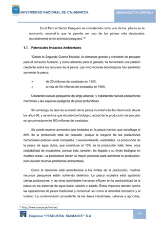 UNIVERSIDAD NACIONAL DE CAJAMARCA ORGANIZACIÓN CONTABLE 
En el Perú el Sector Pesquero es considerado como uno de los pilares en la 
economía nacional lo que le permite ser uno de los países más destacados 
mundialmente en la actividad pesquera.”21 
Empresa “PESQUERA DIAMANTE” S.A 
41 
1.7. Potenciales Impactos Ambientales 
“Desde la Segunda Guerra Mundial, la demanda grande y creciente de pescado 
para el consumo humano, y como alimento para el ganado, ha fomentado una presión 
creciente sobre los recursos de la pesca. Las innovaciones tecnológicas han permitido 
aumentar la pesca: 
 de 20 millones de toneladas en 1950, 
 a más de 90 millones de toneladas en 1990, 
Utilizando buques pesqueros de largo alcance, y explotando nuevas poblaciones 
marítimas y las especies pelágicos de poca profundidad. 
Sin embargo, la tasa de aumento de la pesca mundial total ha disminuido desde 
los años 60, y se estima que el potencial biológico actual de la producción de pescado 
es aproximadamente 100 millones de toneladas. 
Se puede esperar aumentos solo limitados en la pesca marina, que constituye el 
80% de la producción total de pescado, porque la mayoría de las poblaciones 
comerciales parecen estar completas, o excesivamente, explotadas. La producción de 
la pesca de agua dulce, que constituye el 10% de la producción total, tiene poca 
probabilidad de expandirse, porque ésta, también, ha llegado a su límite biológico en 
muchas áreas. La piscicultura tienen el mayor potencial para aumentar la producción, 
pero existen muchos problemas ambientales. 
Como la demanda está acercándose a los límites de la producción, muchos 
recursos pesqueros están sufriendo deterioro. La pesca excesiva está agotando 
ciertas poblaciones, y las otras actividades humanas influyen en la productividad de la 
pesca en los sistemas de agua dulce, salobre y salada. Estos impactos atentan contra 
las operaciones de pesca tradicional y comercial, así como la actividad recreativa y el 
turismo. La contaminación procedente de las áreas industriales, urbanas y agrícolas, 
21 http://www.imarpe.pe/imarpe/ 
 