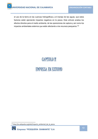 UNIVERSIDAD NACIONAL DE CAJAMARCA ORGANIZACIÓN CONTABLE 
el uso de la tierra en las cuencas hidrográficas y el manejo de las aguas, que estos 
factores están ejerciendo impactos negativos en la pesca. Este artículo analiza los 
efectos directos para el medio ambiente, de las operaciones de captura y así como los 
impactos ambientales externos que están afectando a los recursos pesqueros.”22 
Empresa “PESQUERA DIAMANTE” S.A 
42 
CAPITULO II 
EMPRESA EN ESTUDIO 
22 http://es.wikipedia.org/wiki/Impacto_ambiental_de_la_pesca 
 