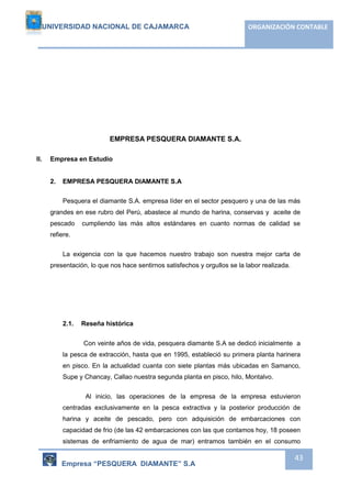 UNIVERSIDAD NACIONAL DE CAJAMARCA ORGANIZACIÓN CONTABLE 
Empresa “PESQUERA DIAMANTE” S.A 
43 
EMPRESA PESQUERA DIAMANTE S.A. 
II. Empresa en Estudio 
2. EMPRESA PESQUERA DIAMANTE S.A 
Pesquera el diamante S.A. empresa líder en el sector pesquero y una de las más 
grandes en ese rubro del Perú, abastece al mundo de harina, conservas y aceite de 
pescado cumpliendo las más altos estándares en cuanto normas de calidad se 
refiere. 
La exigencia con la que hacemos nuestro trabajo son nuestra mejor carta de 
presentación, lo que nos hace sentirnos satisfechos y orgullos se la labor realizada. 
2.1. Reseña histórica 
Con veinte años de vida, pesquera diamante S.A se dedicó inicialmente a 
la pesca de extracción, hasta que en 1995, estableció su primera planta harinera 
en pisco. En la actualidad cuanta con siete plantas más ubicadas en Samanco, 
Supe y Chancay, Callao nuestra segunda planta en pisco, hilo, Montalvo. 
Al inicio, las operaciones de la empresa de la empresa estuvieron 
centradas exclusivamente en la pesca extractiva y la posterior producción de 
harina y aceite de pescado, pero con adquisición de embarcaciones con 
capacidad de frio (de las 42 embarcaciones con las que contamos hoy, 18 poseen 
sistemas de enfriamiento de agua de mar) entramos también en el consumo 
 