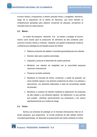 UNIVERSIDAD NACIONAL DE CAJAMARCA ORGANIZACIÓN CONTABLE 
humano directo y empezamos a ofrecer pescado fresco y congelado. Asimismo, 
luego de la adquisición de la planta de Samanco, que tenía también la 
infraestructura apropiada para elaborar conservas de pescado, proveemos al 
mercado local con este producto. 
Empresa “PESQUERA DIAMANTE” S.A 
44 
2.2. Misión: 
La misión de pesquera diamante S.A, es extraer y proteger el recurso 
marino como fuente para la producción de alimentos de alto contenido para 
consumo humano directo e indirecto, mediante una gestión empresarial moderna 
y eficiente que satisfaga los principales grupos de interés: 
 Elaborar productos de calidad e inocuidad garantizada para los clientes. 
 Generar valor para nuestros accionistas. 
 Capacitar y procurar el desarrollo de nuestro personal. 
 Mantener una relación de integridad con la comunidad pesquera 
nacional e internacional 
 Preservar el medio ambiente 
 Abastecer al mercado de harina, conservas, y aceite de pescado, así 
como también apoyar a los diversos programas de alivio a la pobreza y 
desnutrición, con alimentos elaborados a base de concentrado soluble 
de pescado. 
 Beneficiar a nuestros de clientes mediante la elaboración de productos 
de alta calidad y una eficiente logística de distribución, lo que permite 
que puedan planificar oportunamente sus embarques y así reducir 
significativamente sus niveles de riesgo. 
2.3. Visión: 
Somos una empresa de prestigio en el mercado internacional, líder en el 
sector pesquero, que proporciona al mundo proteínas de alta calidad nutritiva 
inocuidad garantizada, sin descuidar la preservación del medio ambiente en todos 
 