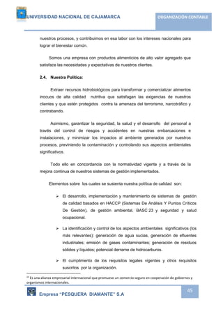 UNIVERSIDAD NACIONAL DE CAJAMARCA ORGANIZACIÓN CONTABLE 
nuestros procesos, y contribuimos en esa labor con los intereses nacionales para 
lograr el bienestar común. 
Somos una empresa con productos alimenticios de alto valor agregado que 
Empresa “PESQUERA DIAMANTE” S.A 
45 
satisface las necesidades y expectativas de nuestros clientes. 
2.4. Nuestra Política: 
Extraer recursos hidrobiológicos para transformar y comercializar alimentos 
inocuos de alta calidad nutritiva que satisfagan las exigencias de nuestros 
clientes y que estén protegidos contra la amenaza del terrorismo, narcotráfico y 
contrabando. 
Asimismo, garantizar la seguridad, la salud y el desarrollo del personal a 
través del control de riesgos y accidentes en nuestras embarcaciones e 
instalaciones, y minimizar los impactos al ambiente generados por nuestros 
procesos, previniendo la contaminación y controlando sus aspectos ambientales 
significativos. 
Todo ello en concordancia con la normatividad vigente y a través de la 
mejora continua de nuestros sistemas de gestión implementados. 
Elementos sobre los cuales se sustenta nuestra política de calidad son: 
 El desarrollo, implementación y mantenimiento de sistemas de gestión 
de calidad basados en HACCP (Sistemas De Análisis Y Puntos Críticos 
De Gestión), de gestión ambiental, BASC 23 y seguridad y salud 
ocupacional. 
 La identificación y control de los aspectos ambientales significativos (los 
más relevantes): generación de agua sucias, generación de efluentes 
industriales; emisión de gases contaminantes; generación de residuos 
sólidos y líquidos; potencial derrame de hidrocarburos. 
 El cumplimento de los requisitos legales vigentes y otros requisitos 
suscritos por la organización. 
23 Es una alianza empresarial internacional que promueve un comercio seguro en cooperación de gobiernos y 
organismos internacionales. 
 