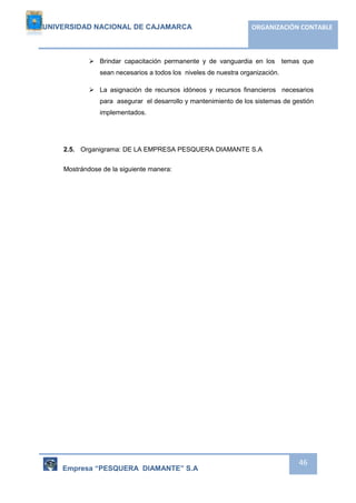 UNIVERSIDAD NACIONAL DE CAJAMARCA ORGANIZACIÓN CONTABLE 
 Brindar capacitación permanente y de vanguardia en los temas que 
Empresa “PESQUERA DIAMANTE” S.A 
46 
sean necesarios a todos los niveles de nuestra organización. 
 La asignación de recursos idóneos y recursos financieros necesarios 
para asegurar el desarrollo y mantenimiento de los sistemas de gestión 
implementados. 
2.5. Organigrama: DE LA EMPRESA PESQUERA DIAMANTE S.A 
Mostrándose de la siguiente manera: 
 