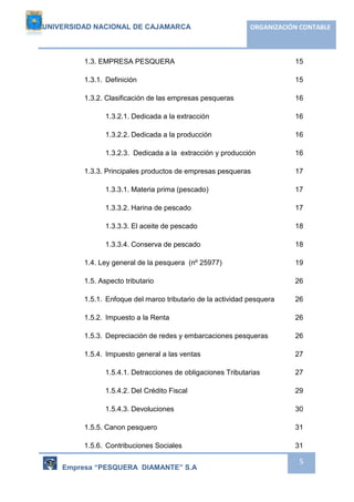 UNIVERSIDAD NACIONAL DE CAJAMARCA ORGANIZACIÓN CONTABLE 
1.3. EMPRESA PESQUERA 15 
1.3.1. Definición 15 
1.3.2. Clasificación de las empresas pesqueras 16 
1.3.2.1. Dedicada a la extracción 16 
1.3.2.2. Dedicada a la producción 16 
1.3.2.3. Dedicada a la extracción y producción 16 
1.3.3. Principales productos de empresas pesqueras 17 
1.3.3.1. Materia prima (pescado) 17 
1.3.3.2. Harina de pescado 17 
1.3.3.3. El aceite de pescado 18 
1.3.3.4. Conserva de pescado 18 
1.4. Ley general de la pesquera (nº 25977) 19 
1.5. Aspecto tributario 26 
1.5.1. Enfoque del marco tributario de la actividad pesquera 26 
1.5.2. Impuesto a la Renta 26 
1.5.3. Depreciación de redes y embarcaciones pesqueras 26 
1.5.4. Impuesto general a las ventas 27 
1.5.4.1. Detracciones de obligaciones Tributarias 27 
1.5.4.2. Del Crédito Fiscal 29 
1.5.4.3. Devoluciones 30 
1.5.5. Canon pesquero 31 
1.5.6. Contribuciones Sociales 31 
Empresa “PESQUERA DIAMANTE” S.A 
5 
 