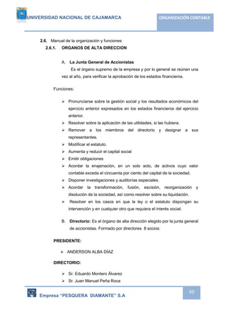 UNIVERSIDAD NACIONAL DE CAJAMARCA ORGANIZACIÓN CONTABLE 
Empresa “PESQUERA DIAMANTE” S.A 
50 
2.6. Manual de la organización y funciones 
2.6.1. ORGANOS DE ALTA DIRECCION 
A. La Junta General de Accionistas 
Es el órgano supremo de la empresa y por lo general se reúnen una 
vez al año, para verificar la aprobación de los estados financieros. 
Funciones: 
 Pronunciarse sobre la gestión social y los resultados económicos del 
ejercicio anterior expresados en los estados financieros del ejercicio 
anterior. 
 Resolver sobre la aplicación de las utilidades, si las hubiera; 
 Remover a los miembros del directorio y designar a sus 
representantes. 
 Modificar el estatuto. 
 Aumenta y reducir el capital social 
 Emitir obligaciones 
 Acordar la enajenación, en un solo acto, de activos cuyo valor 
contable exceda el cincuenta por ciento del capital de la sociedad. 
 Disponer investigaciones y auditorías especiales. 
 Acordar la transformación, fusión, escisión, reorganización y 
disolución de la sociedad, así como resolver sobre su liquidación. 
 Resolver en los casos en que la ley o el estatuto dispongan su 
intervención y en cualquier otro que requiera el interés social. 
B. Directorio: Es el órgano de alta dirección elegido por la junta general 
de accionistas. Formado por directores 8 socios: 
PRESIDENTE: 
 ANDERSON ALBA DÍAZ 
DIRECTORIO: 
 Sr. Eduardo Montero Álvarez 
 Sr. Juan Manuel Peña Roca 
 