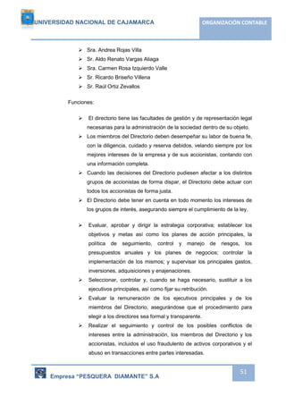 UNIVERSIDAD NACIONAL DE CAJAMARCA ORGANIZACIÓN CONTABLE 
Empresa “PESQUERA DIAMANTE” S.A 
51 
 Sra. Andrea Rojas Villa 
 Sr. Aldo Renato Vargas Aliaga 
 Sra. Carmen Rosa Izquierdo Valle 
 Sr. Ricardo Briseño Villena 
 Sr. Raúl Ortiz Zevallos 
Funciones: 
 El directorio tiene las facultades de gestión y de representación legal 
necesarias para la administración de la sociedad dentro de su objeto. 
 Los miembros del Directorio deben desempeñar su labor de buena fe, 
con la diligencia, cuidado y reserva debidos, velando siempre por los 
mejores intereses de la empresa y de sus accionistas, contando con 
una información completa. 
 Cuando las decisiones del Directorio pudiesen afectar a los distintos 
grupos de accionistas de forma dispar, el Directorio debe actuar con 
todos los accionistas de forma justa. 
 El Directorio debe tener en cuenta en todo momento los intereses de 
los grupos de interés, asegurando siempre el cumplimiento de la ley. 
 Evaluar, aprobar y dirigir la estrategia corporativa; establecer los 
objetivos y metas así como los planes de acción principales, la 
política de seguimiento, control y manejo de riesgos, los 
presupuestos anuales y los planes de negocios; controlar la 
implementación de los mismos; y supervisar los principales gastos, 
inversiones, adquisiciones y enajenaciones. 
 Seleccionar, controlar y, cuando se haga necesario, sustituir a los 
ejecutivos principales, así como fijar su retribución. 
 Evaluar la remuneración de los ejecutivos principales y de los 
miembros del Directorio, asegurándose que el procedimiento para 
elegir a los directores sea formal y transparente. 
 Realizar el seguimiento y control de los posibles conflictos de 
intereses entre la administración, los miembros del Directorio y los 
accionistas, incluidos el uso fraudulento de activos corporativos y el 
abuso en transacciones entre partes interesadas. 
 