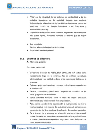 UNIVERSIDAD NACIONAL DE CAJAMARCA ORGANIZACIÓN CONTABLE 
 Velar por la integridad de los sistemas de contabilidad y de los 
estados financieros de la sociedad, incluida una auditoría 
independiente, y la existencia de los debidos sistemas de control, en 
particular, control de riesgos financieros y no financieros y 
cumplimiento de la ley. 
 Supervisar la efectividad de las prácticas de gobierno de acuerdo con 
las cuales opera, realizando cambios a medida que se hagan 
necesarios. 
Empresa “PESQUERA DIAMANTE” S.A 
52 
 Jefe Inmediato: 
Reporta a la Junta General de Accionistas. 
 Supervisa a: Gerente general 
2.6.2. ORGANOS DE DIRECCION 
A. Gerencia general: 
Funciones y Autoridad: 
 El Gerente General de PESQUERA DIAMANTE S.A actúa como 
representante legal de la empresa, fija las políticas operativas, 
administrativas y de calidad en base a los parámetros fijados por la 
empresa. 
 Celebrar y ejecutar los actos y contratos ordinarios correspondientes 
al objeto social. 
 Expedir constancias y certificados respecto del contenido de los 
libros y registros de la sociedad. 
 Ejerce autoridad funcional sobre el resto de cargos ejecutivos, 
administrativos y operacionales de la organización. 
 Actúa como soporte de la organización a nivel general, es decir a 
nivel conceptual y de manejo de cada área funcional, así como con 
conocimientos del área técnica y de aplicación de nuestros productos. 
 Es la imagen de la empresa en el ámbito externo e internacional, 
provee de contactos y relaciones empresariales a la organización con 
el objetivo de establecer negocios a largo plazo, tanto de forma local 
como a nivel internacional. 
 