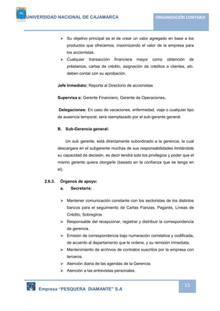 UNIVERSIDAD NACIONAL DE CAJAMARCA ORGANIZACIÓN CONTABLE 
 Su objetivo principal es el de crear un valor agregado en base a los 
productos que ofrecemos, maximizando el valor de la empresa para 
los accionistas. 
 Cualquier transacción financiera mayor como obtención de 
préstamos, cartas de crédito, asignación de créditos a clientes, etc. 
deben contar con su aprobación. 
Empresa “PESQUERA DIAMANTE” S.A 
53 
Jefe Inmediato: Reporta al Directorio de accionistas 
Supervisa a: Gerente Financiero, Gerente de Operaciones. 
Delegaciones: En caso de vacaciones, enfermedad, viaje o cualquier tipo 
de ausencia temporal, será reemplazado por el sub-gerente general. 
B. Sub-Gerencia general: 
Un sub gerente, está directamente subordinado a la gerencia, la cual 
descargara en el subgerente muchas de sus responsabilidades limitándole 
su capacidad de decisión, es decir tendrá solo los privilegios y poder que el 
mismo gerente quiera otorgarle (basado en la confianza que se tenga en 
el). 
2.6.3. Órganos de apoyo: 
a. Secretaria: 
 Mantener comunicación constante con los sectoristas de los distintos 
bancos para el seguimiento de Cartas Fianzas, Pagarés, Líneas de 
Crédito, Sobregiros 
 Responsable del recepcionar, registrar y distribuir la correspondencia 
de gerencia. 
 Emisión de correspondencia bajo numeración correlativa y codificada, 
de acuerdo al departamento que le ordene, y su remisión inmediata. 
 Mantenimiento de archivos de contratos suscritos por la empresa con 
terceros. 
 Atención diaria de las agendas de la Gerencia. 
 Atención a las entrevistas personales. 
 