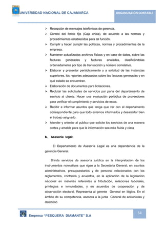 UNIVERSIDAD NACIONAL DE CAJAMARCA ORGANIZACIÓN CONTABLE 
Empresa “PESQUERA DIAMANTE” S.A 
54 
 Recepción de mensajes telefónicos de gerencia. 
 Control del fondo fijo (Caja chica), de acuerdo a las normas y 
procedimientos establecidos para tal función. 
 Cumplir y hacer cumplir las políticas, normas y procedimientos de la 
empresa. 
 Mantener actualizados archivos físicos y en base de datos, sobre las 
facturas generadas y facturas anuladas, clasificándolas 
ordenadamente por tipo de transacción y número correlativo. 
 Elaborar y presentar periódicamente y a solicitud de las instancias 
superiores, los reportes adecuados sobre las facturas generadas y en 
qué estado se encuentran. 
 Elaboración de documentos para licitaciones. 
 Reclutar las solicitudes de servicios por parte del departamento de 
servicio al cliente. Hacer una evaluación periódica de proveedores 
para verificar el cumplimiento y servicios de estos. 
 Recibir e informar asuntos que tenga que ver con el departamento 
correspondiente para que todo estemos informados y desarrollar bien 
el trabajo asignado. 
 Atender y orientar al publico que solicite los servicios de una manera 
cortes y amable para que la información sea más fluida y clara 
b. Asesoría legal: 
El Departamento de Asesoría Legal es una dependencia de la 
gerencia General. 
Brinda servicios de asesoría jurídica en la interpretación de los 
instrumentos normativos que rigen a la Secretaría General; en asuntos 
administrativos, presupuestarios y de personal relacionados con los 
reglamentos, contratos y acuerdos, en la aplicación de la legislación 
nacional en materias referentes a tributación, relaciones laborales, 
privilegios e inmunidades, y en acuerdos de cooperación y de 
observación electoral. Representa al gerente General en litigios. En el 
ámbito de su competencia, asesora a la junta General de accionistas y 
directorio 
 