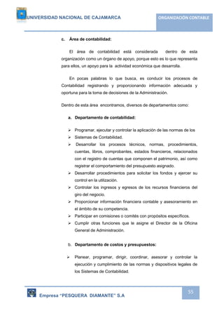 UNIVERSIDAD NACIONAL DE CAJAMARCA ORGANIZACIÓN CONTABLE 
Empresa “PESQUERA DIAMANTE” S.A 
55 
c. Área de contabilidad: 
El área de contabilidad está considerada dentro de esta 
organización como un órgano de apoyo, porque esto es lo que representa 
para ellos, un apoyo para la actividad económica que desarrolla. 
En pocas palabras lo que busca, es conducir los procesos de 
Contabilidad registrando y proporcionando información adecuada y 
oportuna para la toma de decisiones de la Administración. 
Dentro de esta área encontramos, diversos de departamentos como: 
a. Departamento de contabilidad: 
 Programar, ejecutar y controlar la aplicación de las normas de los 
 Sistemas de Contabilidad. 
 Desarrollar los procesos técnicos, normas, procedimientos, 
cuentas, libros, comprobantes, estados financieros, relacionados 
con el registro de cuentas que componen el patrimonio, así como 
registrar el comportamiento del presupuesto asignado. 
 Desarrollar procedimientos para solicitar los fondos y ejercer su 
control en la utilización. 
 Controlar los ingresos y egresos de los recursos financieros del 
giro del negocio. 
 Proporcionar información financiera contable y asesoramiento en 
el ámbito de su competencia. 
 Participar en comisiones o comités con propósitos específicos. 
 Cumplir otras funciones que le asigne el Director de la Oficina 
General de Administración. 
b. Departamento de costos y presupuestos: 
 Planear, programar, dirigir, coordinar, asesorar y controlar la 
ejecución y cumplimiento de las normas y dispositivos legales de 
los Sistemas de Contabilidad. 
 