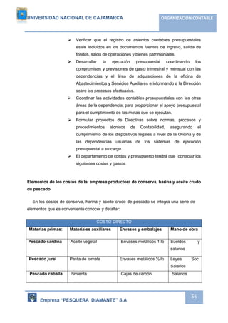 UNIVERSIDAD NACIONAL DE CAJAMARCA ORGANIZACIÓN CONTABLE 
 Verificar que el registro de asientos contables presupuestales 
estén incluidos en los documentos fuentes de ingreso, salida de 
fondos, saldo de operaciones y bienes patrimoniales. 
 Desarrollar la ejecución presupuestal coordinando los 
compromisos y previsiones de gasto trimestral y mensual con las 
dependencias y el área de adquisiciones de la oficina de 
Abastecimientos y Servicios Auxiliares e informando a la Dirección 
sobre los procesos efectuados. 
 Coordinar las actividades contables presupuestales con las otras 
áreas de la dependencia, para proporcionar el apoyo presupuestal 
para el cumplimiento de las metas que se ejecutan. 
 Formular proyectos de Directivas sobre normas, procesos y 
procedimientos técnicos de Contabilidad, asegurando el 
cumplimiento de los dispositivos legales a nivel de la Oficina y de 
las dependencias usuarias de los sistemas de ejecución 
presupuestal a su cargo. 
 El departamento de costos y presupuesto tendrá que controlar los 
Empresa “PESQUERA DIAMANTE” S.A 
56 
siguientes costos y gastos. 
Elementos de los costos de la empresa productora de conserva, harina y aceite crudo 
de pescado 
En los costos de conserva, harina y aceite crudo de pescado se integra una serie de 
elementos que es conveniente conocer y detallar: 
COSTO DIRECTO 
Materias primas: Materiales auxiliares Envases y embalajes Mano de obra 
Pescado sardina Aceite vegetal 
Envases metálicos 1 lb Sueldos y 
salarios 
Pescado jurel Pasta de tomate Envases metálicos ½ lb Leyes Soc. 
Salarios 
Pescado caballa 
Pimienta 
Cajas de carbón 
Salarios 
 
