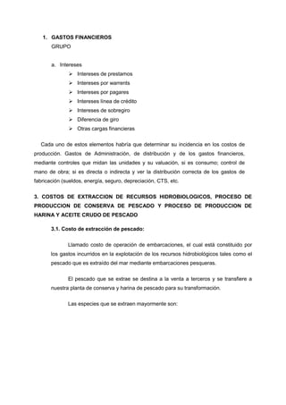 1. GASTOS FINANCIEROS 
GRUPO 
a. Intereses 
 Intereses de prestamos 
 Intereses por warrents 
 Intereses por pagares 
 Intereses línea de crédito 
 Intereses de sobregiro 
 Diferencia de giro 
 Otras cargas financieras 
Cada uno de estos elementos habría que determinar su incidencia en los costos de 
producción. Gastos de Administración, de distribución y de los gastos financieros, 
mediante controles que midan las unidades y su valuación, si es consumo; control de 
mano de obra; si es directa o indirecta y ver la distribución correcta de los gastos de 
fabricación (sueldos, energía, seguro, depreciación, CTS, etc. 
3. COSTOS DE EXTRACCION DE RECURSOS HIDROBIOLOGICOS, PROCESO DE 
PRODUCCION DE CONSERVA DE PESCADO Y PROCESO DE PRODUCCION DE 
HARINA Y ACEITE CRUDO DE PESCADO 
3.1. Costo de extracción de pescado: 
Llamado costo de operación de embarcaciones, el cual está constituido por 
los gastos incurridos en la explotación de los recursos hidrobiológicos tales como el 
pescado que es extraído del mar mediante embarcaciones pesqueras. 
El pescado que se extrae se destina a la venta a terceros y se transfiere a 
nuestra planta de conserva y harina de pescado para su transformación. 
Las especies que se extraen mayormente son: 
 
