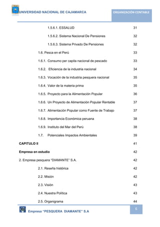 UNIVERSIDAD NACIONAL DE CAJAMARCA ORGANIZACIÓN CONTABLE 
1.5.6.1. ESSALUD 31 
1.5.6.2. Sistema Nacional De Pensiones 32 
1.5.6.3. Sistema Privado De Pensiones 32 
1.6. Pesca en el Perú 33 
1.6.1. Consumo per capita nacional de pescado 33 
1.6.2. Eficiencia de la industria nacional 34 
1.6.3. Vocación de la industria pesquera nacional 35 
1.6.4. Valor de la materia prima 35 
1.6.5. Proyecto para la Alimentación Popular 36 
1.6.6. Un Proyecto de Alimentación Popular Rentable 37 
1.6.7. Alimentación Popular como Fuente de Trabajo 37 
1.6.8. Importancia Económica peruana 38 
1.6.9. Instituto del Mar del Perú 38 
1.7. Potenciales Impactos Ambientales 39 
CAPITULO II 41 
Empresa en estudio 42 
2. Empresa pesquera “DIAMANTE” S.A. 42 
2.1. Reseña histórica 42 
2.2. Misión 42 
2.3. Visión 43 
2.4. Nuestra Política 43 
2.5. Organigrama 44 
Empresa “PESQUERA DIAMANTE” S.A 
6 
 