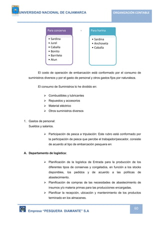 UNIVERSIDAD NACIONAL DE CAJAMARCA ORGANIZACIÓN CONTABLE 
Para conserva 
• Sardina 
• Jurel 
• Caballa 
• Bonito 
• Barrilete 
• Atun 
El costo de operación de embarcación está conformado por el consumo de 
suministros diversos y por el gasto de personal y otros gastos fijos por naturaleza. 
Empresa “PESQUERA DIAMANTE” S.A 
60 
El consumo de Suministros lo he dividido en: 
 Combustibles y lubricantes 
 Repuestos y accesorios 
 Material eléctrico 
 Otros suministros diversos 
1. Gastos de personal: 
Sueldos y salarios. 
 Participación de pesca a tripulación: Este rubro está conformado por 
la participación de pesca que percibe el trabajador/pescador, consiste 
de acuerdo al tipo de embarcación pesquera en: 
A. Departamento de logística: 
 Planificación de la logística de Entrada para la producción de los 
diferentes tipos de conservas y congelados, en función a los stocks 
disponibles, los pedidos y de acuerdo a las políticas de 
abastecimiento. 
 Planificación de compras de las necesidades de abastecimiento de 
insumos y/o materia primas para las producciones encargadas. 
 Planificar la recepción, ubicación y mantenimiento de los productos 
terminado en los almacenes. 
Para harina 
• Sardina 
• Anchoveta 
• Caballa 
 