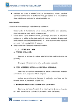 UNIVERSIDAD NACIONAL DE CAJAMARCA ORGANIZACIÓN CONTABLE 
 Contamos con exceso de liquidez (dinero en efectivo que no vamos a utilizar) y 
queremos invertirlo con el fin de hacerlo crecer, por ejemplo, en la adquisición de 
títulos o acciones, en depósitos de cuentas bancarias, etc. 
Empresa “PESQUERA DIAMANTE” S.A 
62 
Financiamiento 
La función de financiamiento por parte de finanzas consiste en: 
 Buscar fuentes de financiamiento para la empresa, fuentes tales como préstamos, 
créditos, emisión de títulos valores, de acciones, etc. 
 Evaluar dichas fuentes de financiamiento, por ejemplo, en el caso de adquirir un 
préstamo o un crédito, evaluar cuál nos brinda mejores facilidades de pago, cuál 
tiene un menor costo (menor tasa de interés). Y, a la vez, evaluar nuestra capacidad 
para hacer frente a la adquisición de la deuda. 
 Seleccionar la más conveniente para nuestro negocio. 
2.6.4. ÓRGANOS DE LÍNEA 
A. AREA DE EXTRACCIÓN 
Esta área se encarga de realizar la extracción de la materia prima del mar 
(pescado) 
Encargada del mantenimiento de las unidades de explotación 
B. AREA DE GESTIÓN DE RIESGOS Y SISTEMAS DE CALIDAD 
Se encarga de minimizar los riesgos que pueden acarrear tanto la gestión 
administrativa como la operacional de la empresa. 
controla permanente mente el proceso de producción para lograr así los 
máximos índices de calidad en los productos. 
C. AREA OPERACIONES DE HARINA DE PESCADO Y ACEITE 
Se encarga del la transformación de la materia prima (pescado, insumos, 
etc.) Para la obtención de los productos de harina y aceite de pescado. 
 