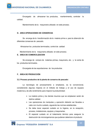UNIVERSIDAD NACIONAL DE CAJAMARCA ORGANIZACIÓN CONTABLE 
Encargado de almacenar los productos, mantenimiento, controlar la 
Empresa “PESQUERA DIAMANTE” S.A 
63 
calidad. 
Mantenimiento de la maquinaria utilizada en este proceso. 
D. AREA OPERACIONES DE CONSERVAS 
Se encarga de la transformación de la materia prima a para la obtención de 
diferentes conservas de pescado. 
Almacenar los productos terminados, control de calidad 
Mantenimiento de la maquinaria utilizada en este proceso. 
E. AREA DE COMERCILIZACION 
Se encarga de compra de materias primas, maquinaria, etc. y la venta de 
los productos terminados . 
Encargada de las exportaciones de los productos 
F. ÁREA DE PRODUCCIÓN 
3.2. Proceso productivo de la planta de conserva de pescado: 
La tecnología de procesamiento a emplearse, es la convencional, 
considerando algunas mejoras en el método de trabajo y el uso de equipos 
modernos y de alto rendimiento para mejorar la productividad: 
 La materia prima y los demás insumos que se emplearan serán de 
óptima calidad. 
 Las operaciones de manipuleo y operación deberán ser llevadas a 
cabo con mucho cuidado, siguiendo las normas establecidas. 
 Se debe tener especial cuidado en la higiene, en la recepción, 
proceso, instalaciones, equipos y maquinarias. 
 El especial cuidado en el tratamiento térmico para asegurar la 
destrucción de microorganismos que pudieran deteriorar el producto 
 