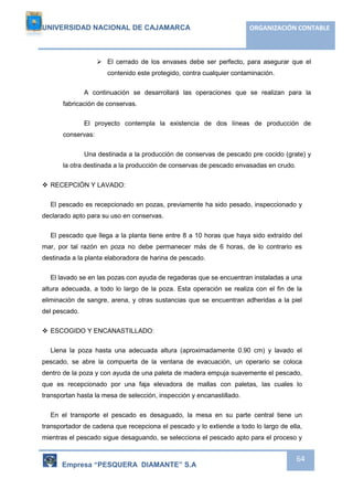 UNIVERSIDAD NACIONAL DE CAJAMARCA ORGANIZACIÓN CONTABLE 
 El cerrado de los envases debe ser perfecto, para asegurar que el 
Empresa “PESQUERA DIAMANTE” S.A 
64 
contenido este protegido, contra cualquier contaminación. 
A continuación se desarrollará las operaciones que se realizan para la 
fabricación de conservas. 
El proyecto contempla la existencia de dos líneas de producción de 
conservas: 
Una destinada a la producción de conservas de pescado pre cocido (grate) y 
la otra destinada a la producción de conservas de pescado envasadas en crudo. 
 RECEPCIÓN Y LAVADO: 
El pescado es recepcionado en pozas, previamente ha sido pesado, inspeccionado y 
declarado apto para su uso en conservas. 
El pescado que llega a la planta tiene entre 8 a 10 horas que haya sido extraído del 
mar, por tal razón en poza no debe permanecer más de 6 horas, de lo contrario es 
destinada a la planta elaboradora de harina de pescado. 
El lavado se en las pozas con ayuda de regaderas que se encuentran instaladas a una 
altura adecuada, a todo lo largo de la poza. Esta operación se realiza con el fin de la 
eliminación de sangre, arena, y otras sustancias que se encuentran adheridas a la piel 
del pescado. 
 ESCOGIDO Y ENCANASTILLADO: 
Llena la poza hasta una adecuada altura (aproximadamente 0.90 cm) y lavado el 
pescado, se abre la compuerta de la ventana de evacuación, un operario se coloca 
dentro de la poza y con ayuda de una paleta de madera empuja suavemente el pescado, 
que es recepcionado por una faja elevadora de mallas con paletas, las cuales lo 
transportan hasta la mesa de selección, inspección y encanastillado. 
En el transporte el pescado es desaguado, la mesa en su parte central tiene un 
transportador de cadena que recepciona el pescado y lo extiende a todo lo largo de ella, 
mientras el pescado sigue desaguando, se selecciona el pescado apto para el proceso y 
 