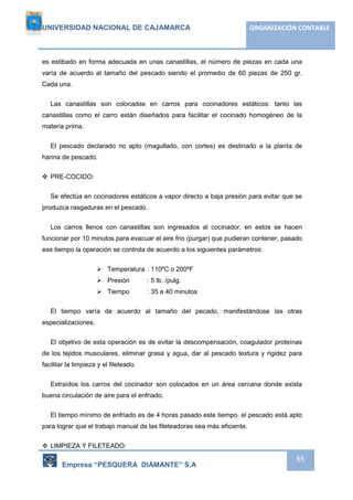 UNIVERSIDAD NACIONAL DE CAJAMARCA ORGANIZACIÓN CONTABLE 
es estibado en forma adecuada en unas canastillas, el número de piezas en cada una 
varía de acuerdo al tamaño del pescado siendo el promedio de 60 piezas de 250 gr. 
Cada una. 
Las canastillas son colocadas en carros para cocinadores estáticos: tanto las 
canastillas como el carro están diseñados para facilitar el cocinado homogéneo de la 
materia prima. 
El pescado declarado no apto (magullado, con cortes) es destinado a la planta de 
Empresa “PESQUERA DIAMANTE” S.A 
65 
harina de pescado. 
 PRE-COCIDO: 
Se efectúa en cocinadores estáticos a vapor directo a baja presión para evitar que se 
produzca rasgaduras en el pescado. 
Los carros llenos con canastillas son ingresados al cocinador, en estos se hacen 
funcionar por 10 minutos para evacuar el aire frio (purgar) que pudieran contener, pasado 
ese tiempo la operación se controla de acuerdo a los siguientes parámetros: 
 Temperatura : 110ºC o 200ºF 
 Presión : 5 lb. /pulg. 
 Tiempo : 35 a 40 minutos 
El tiempo varía de acuerdo al tamaño del pecado, manifestándose las otras 
especializaciones. 
El objetivo de esta operación es de evitar la descompensación, coagulador proteínas 
de los tejidos musculares, eliminar grasa y agua, dar al pescado textura y rigidez para 
facilitar la limpieza y el fileteado. 
Extraídos los carros del cocinador son colocados en un área cercana donde exista 
buena circulación de aire para el enfriado. 
El tiempo mínimo de enfriado es de 4 horas pasado este tiempo, el pescado está apto 
para lograr que el trabajo manual de las fileteadoras sea más eficiente. 
 LIMPIEZA Y FILETEADO: 
 