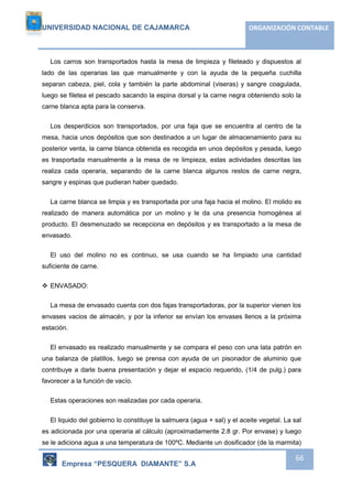 UNIVERSIDAD NACIONAL DE CAJAMARCA ORGANIZACIÓN CONTABLE 
Los carros son transportados hasta la mesa de limpieza y fileteado y dispuestos al 
lado de las operarias las que manualmente y con la ayuda de la pequeña cuchilla 
separan cabeza, piel, cola y también la parte abdominal (viseras) y sangre coagulada, 
luego se filetea el pescado sacando la espina dorsal y la carne negra obteniendo solo la 
carne blanca apta para la conserva. 
Los desperdicios son transportados, por una faja que se encuentra al centro de la 
mesa, hacia unos depósitos que son destinados a un lugar de almacenamiento para su 
posterior venta, la carne blanca obtenida es recogida en unos depósitos y pesada, luego 
es trasportada manualmente a la mesa de re limpieza, estas actividades descritas las 
realiza cada operaria, separando de la carne blanca algunos restos de carne negra, 
sangre y espinas que pudieran haber quedado. 
La carne blanca se limpia y es transportada por una faja hacia el molino. El molido es 
realizado de manera automática por un molino y le da una presencia homogénea al 
producto. El desmenuzado se recepciona en depósitos y es transportado a la mesa de 
envasado. 
El uso del molino no es continuo, se usa cuando se ha limpiado una cantidad 
Empresa “PESQUERA DIAMANTE” S.A 
66 
suficiente de carne. 
 ENVASADO: 
La mesa de envasado cuenta con dos fajas transportadoras, por la superior vienen los 
envases vacios de almacén, y por la inferior se envían los envases llenos a la próxima 
estación. 
El envasado es realizado manualmente y se compara el peso con una lata patrón en 
una balanza de platillos, luego se prensa con ayuda de un pisonador de aluminio que 
contribuye a darle buena presentación y dejar el espacio requerido, (1/4 de pulg.) para 
favorecer a la función de vacío. 
Estas operaciones son realizadas por cada operaria. 
El liquido del gobierno lo constituye la salmuera (agua + sal) y el aceite vegetal. La sal 
es adicionada por una operaria al cálculo (aproximadamente 2.8 gr. Por envase) y luego 
se le adiciona agua a una temperatura de 100ºC. Mediante un dosificador (de la marmita) 
 