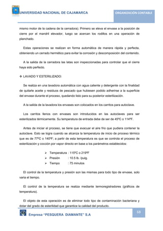 UNIVERSIDAD NACIONAL DE CAJAMARCA ORGANIZACIÓN CONTABLE 
mismo motor de la cadena de la cerradora). Primero se eleva el envase a la posición de 
cierre por el mandril elevador, luego se acercan los rodillos en una operación de 
planchado. 
Estas operaciones se realizan en forma automática de manera rápida y perfecta, 
obteniendo un cerrado hermético para evitar la corrosión y descomposición del contenido. 
A la salida de la cerradora las latas son inspeccionadas para controlar que el cierre 
Empresa “PESQUERA DIAMANTE” S.A 
68 
haya sido perfecto. 
 LAVADO Y ESTERILIZADO: 
Se realiza en una lavadora automática con agua caliente y detergente con la finalidad 
de quitarle aceite y residuos de pescado que hubiesen podido adherirse a la superficie 
del envase durante el proceso, quedando listo para su posterior esterilización. 
A la salida de la lavadora los envases son colocados en los carritos para autoclave. 
Los carritos llenos con envases son introducidos en las autoclaves para ser 
esterilizados térmicamente. Su temperatura de entrada debe de ser de 45ºC o 114ºF. 
Antes de iniciar el proceso, se tiene que evacuar el aire frio que pudiera contener la 
autoclave. Esto se logra cuando se alcanza la temperatura de inicio de proceso térmico 
que es de 77ºC o 140ºF; a partir de esta temperatura es que se controla el proceso de 
esterilización y cocción por vapor directo en base a los parámetros establecidos: 
 Temperatura : 115ºC o 219ºF 
 Presión : 10.5 lb. /pulg. 
 Tiempo : 75 minutos 
El control de la temperatura y presión son las mismas para todo tipo de envase, solo 
varia el tiempo. 
El control de la temperatura se realiza mediante termoregistradores (gráficos de 
temperatura). 
El objeto de esta operación es de eliminar todo tipo de contaminación bacteriana y 
dotar del grado de esterilidad que garantice la calidad del producto. 
 