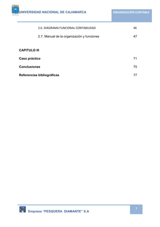 UNIVERSIDAD NACIONAL DE CAJAMARCA ORGANIZACIÓN CONTABLE 
2.6. DIAGRAMA FUNCIONAL CONTABILIDAD 46 
2.7. Manual de la organización y funciones 47 
Empresa “PESQUERA DIAMANTE” S.A 
7 
CAPITULO III 
Caso práctico 71 
Conclusiones 75 
Referencias bibliográficas 77 
 