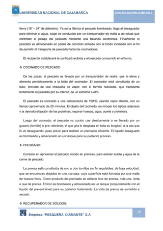 UNIVERSIDAD NACIONAL DE CAJAMARCA ORGANIZACIÓN CONTABLE 
fierro (18” – 24” de diámetro). Ya en la fábrica el pescado bombeado, llega al desaguador 
para eliminar el agua, luego es conducido por un transportador de malla a las tolvas que 
controlan el pesaje del pescado mediante una balanza electrónica. Finalmente el 
pescado es almacenado en pozas de concreto armado con el fondo inclinado con el fin 
de permitir el transporte de pescado hacia los cocinadores. 
Empresa “PESQUERA DIAMANTE” S.A 
70 
El recipiente establecerá la cantidad recibida y el pescado consumido en el turno. 
 COCINADO DE PESCADO: 
De las pozas, el pescado es llevado por un transportador de rastra, que lo eleva y 
alimenta periódicamente a la tolda del cocinador. El cocinador está constituido de un 
tubo, provisto de una chaqueta de vapor, con el tornillo helicoidal, que transporta 
lentamente el pescado por su interior, de un extremo a otro. 
El pescado es cocinado a una temperatura de 100ºC, usando vapor directo, con un 
tiempo aproximado de 20 minutos. El objeto del cocinado, es romper los tejidos adiposos 
y la desnaturalización de las proteínas; separar huesos, agua, aceite y proteínas. 
Luego del cocinado, el pescado ya cocido cae directamente o es llevado por un 
gusano (tornillo) al pre- estrainer, el que gira lo desplaza en toda su longitud, a la vez que 
lo ve desaguando, paso previo para realizar un prensado eficiente. El líquido desaguado 
es bombeado y almacenado en un tanque para su posterior proceso. 
 PRENSADO: 
Consiste en aprisionar el pescado cocido en prensas, para extraer aceite y agua de la 
carne de pescado. 
La prensa está constituida de uno o dos tornillos sin fin regulables, de baja velocidad, 
que se encuentran alojados en una carcasa, cuya superficie está formada por una malla 
de huecos finos. Como producto del prensado se obtiene licor de prensa, más una torta 
o que de prensa. El licor es bombeado y almacenado en un tanque (conjuntamente con el 
liquido del pre-estrainer) para su posterior tratamiento. La torta de prensa es sometida a 
secado. 
 RECUPERADOR DE SÓLIDOS: 
 