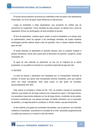 UNIVERSIDAD NACIONAL DE CAJAMARCA ORGANIZACIÓN CONTABLE 
El líquido del pre-estrainer de prensa son calentados antes de pasar a las separadoras 
Empresa “PESQUERA DIAMANTE” S.A 
71 
horizontales, con el fin de lograr mayor eficiencia en este proceso. 
Luego es bombeado a estas separadoras, que recuperan los sólidos que se 
encuentran en suspensión. Como resultado de este proceso, se obtiene licor y torta de 
separadora. El licor es centrifugado y la torta sometida ha secado. 
El licor de separadora contiene agua+ aceite, el cual es trasladado a un tanque para 
su calentamiento, antes de ingresar a las centrifugas verticales, las cuales mediante 
centrifugado permite obtener aceite crudo de pescado, más un liquido residual llamado 
agua de cola. 
El aceite obtenido es depositado en grandes tanques, para su posterior traslado a 
plantas refinadoras, donde será usado para la fabricación de jabones, margarina, aceite 
compuesto, etc. 
El agua de cola obtenida se desechará, ya que por la magnitud de la planta 
proyectada, no se justifica la inversión en una planta evaporada de agua de cola. 
 SECADO: 
La torta de prensa y separadora son trasladada por un transportador helicoidal al 
secador, la acción que ejerce este transportador permite mezclarlas, para que ingrese 
como una masa homogénea. Esta masa posee un alto grado de humedad, 
aproximadamente 45% 50%. 
Para reducir la humedad a niveles de 8%- 10%, se somete a secado en secadores 
rotativos, que pueden ser de fuego indirecto (con chaqueta de vapor), o de fuego directo. 
Los secadores mayormente utilizados son los de fuego directo, constituido de dos partes, 
la primera constituida por una cámara de fuego, de ladrillo refractario, con un quemador 
de petróleo, y la segunda parte lo constituye un cilindro rotativo, que gira lentamente. 
El aire caliente y los gases de combustión del petróleo, que se generan, son extraídos 
mediante el exahaúster, acarreando la humedad de la torta, secándola progresivamente 
a medida que avanza en un extremo a otro del cilindro. 
 