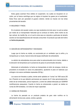 UNIVERSIDAD NACIONAL DE CAJAMARCA ORGANIZACIÓN CONTABLE 
Estos gases acarrean finos sólidos en suspensión, los cuales se recuperan en un 
ciclón, por la fuerza centrífuga que se origina al impulsar los gases por el exahaúster. 
Estos finos caen por gravedad al gusano colector, donde se mezcla con las tortas 
provenientes del secador. 
Empresa “PESQUERA DIAMANTE” S.A 
72 
 MOLIENDA Y FINOS: 
En el extremo del secador existe una caja recolectora de torta seca, la cual se extrae 
por medio de un transportador helicoidal que la conduce al molino; dicho molino es de 
tipo vertical, de martillo fijo, en el cual la torta seca es reducida a partículas de tamaño 
acorde con las especificaciones del mercado consumidor. El producto que sale del molino 
es harina de pescado. 
 ADICIÓN DE ANTIOXIDANTES Y ENVASADO: 
Luego que la harina es molida, es succionada por un ventilador que lo enfría y la 
transporta por un ducto, hacia la tolva del equipo dosificador de antioxidante. 
La adición de antioxidantes sirve para evitar la autocombustión de la harina, debido a 
la elevación de temperatura por la presencia de grasa en porcentuales elevados. 
Adicionado el antioxidante, la harina es transportada al ciclón de ensaque, donde se 
procederá al envasado en sacos de polipropileno, ajustando el peso en balanzas que 
entregan a los sacos cantidades repesadas (50 Kg.) 
Los sacos son llevados a patios, donde serán apilados en “rumas” de 1000 sacos (50 
ton.) Posición en la que deberán permanecer por espacio de 21 días aproximadamente, 
antes de ser embarcados, previa inspección y control de calidad efectuada por CERPER 
(certificaciones pesqueras). Cuando la harina es almacenada a granel, se realiza en 
rumas de 200 toneladas, o en silos de mayor capacidad. 
 HARINA DE PESCADO: 
La harina de pescado es un producto proteico de gran valor nutritivo en la 
alimentación de las aves, peces, cerdos y ganado. 
 