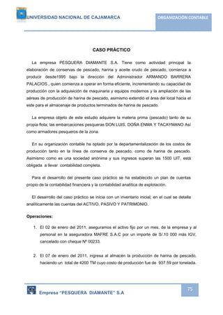 UNIVERSIDAD NACIONAL DE CAJAMARCA ORGANIZACIÓN CONTABLE 
Empresa “PESQUERA DIAMANTE” S.A 
75 
CASO PRÁCTICO 
La empresa PESQUERA DIAMANTE S.A. Tiene como actividad principal la 
elaboración de conservas de pescado, harina y aceite crudo de pescado, comienza a 
producir desde1995 bajo la dirección del Administrador ARMANDO BARRERA 
PALACIOS , quien comienza a operar en forma eficiente, incrementando su capacidad de 
producción con la adquisición de maquinaria y equipos modernos y la ampliación de las 
aéreas de producción de harina de pescado, asimismo extendió el área del local hacia el 
este para el almacenaje de productos terminados de harina de pescado. 
La empresa objeto de este estudio adquiere la materia prima (pescado) tanto de su 
propia flota; las embarcaciones pesqueras DON LUIS, DOÑA ENMA Y TACAYMANO Así 
como armadores pesqueros de la zona. 
En su organización contable ha optado por la departamentalización de los costos de 
producción tanto en la línea de conserva de pescado, como de harina de pescado. 
Asimismo como es una sociedad anónima y sus ingresos superan las 1500 UIT, está 
obligada a llevar contabilidad completa. 
Para el desarrollo del presente caso práctico se ha establecido un plan de cuentas 
propio de la contabilidad financiera y la contabilidad analítica de explotación. 
El desarrollo del caso práctico se inicia con un inventario inicial, en el cual se detalla 
analíticamente las cuentas del ACTIVO, PASIVO Y PATRIMONIO. 
Operaciones: 
1. El 02 de enero del 2011, aseguramos el activo fijo por un mes, de la empresa y al 
personal en la aseguradora MAFRE S.A.C por un importe de S/.10 000 más IGV, 
cancelado con cheque Nº 00233. 
2. El 07 de enero del 2011, ingresa al almacén la producción de harina de pescado, 
haciendo un total de 4200 TM cuyo costo de producción fue de 937.59 por tonelada. 
 