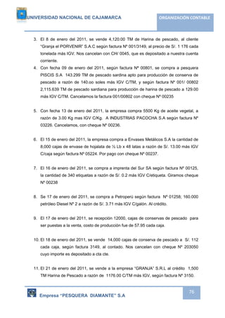 UNIVERSIDAD NACIONAL DE CAJAMARCA ORGANIZACIÓN CONTABLE 
3. El 8 de enero del 2011, se vende 4,120.00 TM de Harina de pescado, al cliente 
“Granja el PORVENIR” S.A.C según factura Nº 001/3149, al precio de S/. 1 176 cada 
tonelada más IGV. Nos cancelan con CH/ 0045, que es depositado a nuestra cuenta 
corriente. 
4. Con fecha 09 de enero del 2011, según factura Nª 00801, se compra a pesquera 
PISCIS S.A 143.299 TM de pescado sardina apto para producción de conserva de 
pescado a razón de 140.oo soles más IGV C/TM, y según factura Nº 001/ 00802 
2,115.639 TM de pescado sardiana para producción de harina de pescado a 129.00 
más IGV C/TM. Cancelamos la factura 001/00802 con cheque Nº 00235 
5. Con fecha 13 de enero del 2011, la empresa compra 5500 Kg de aceite vegetal, a 
razón de 3.00 Kg mas IGV C/Kg. A INDUSTRIAS PACOCHA S.A según factura Nº 
03226. Cancelamos, con cheque Nº 00236. 
6. El 15 de enero del 2011, la empresa compra a Envases Metálicos S.A la cantidad de 
8,000 cajas de envase de hojalata de ½ Lb x 48 latas a razón de S/. 13.00 más IGV 
C/caja según factura Nº 05224. Por pago con cheque Nº 00237. 
7. El 16 de enero del 2011, se compra a imprenta del Sur SA según factura Nº 00125, 
la cantidad de 340 etiquetas a razón de S/. 0.2 más IGV C/etiqueta. Giramos cheque 
Nº 00238 
8. Se 17 de enero del 2011, se compra a Petroperú según factura Nº 01258; 160.000 
Empresa “PESQUERA DIAMANTE” S.A 
76 
petróleo Diesel Nº 2 a razón de S/. 3.71 más IGV C/galón. Al crédito. 
9. El 17 de enero del 2011, se recepción 12000, cajas de conservas de pescado para 
ser puestas a la venta, costo de producción fue de 57.95 cada caja. 
10. El 18 de enero del 2011, se vende 14,000 cajas de conserva de pescado a S/. 112 
cada caja, según factura 3149, al contado. Nos cancelan con cheque Nº 203050 
cuyo importe es depositado a cta cte. 
11. El 21 de enero del 2011, se vende a la empresa “GRANJA” S.R.L al crédito 1,500 
TM Harina de Pescado a razón de 1176.00 C/TM más IGV, según factura Nº 3150. 
 