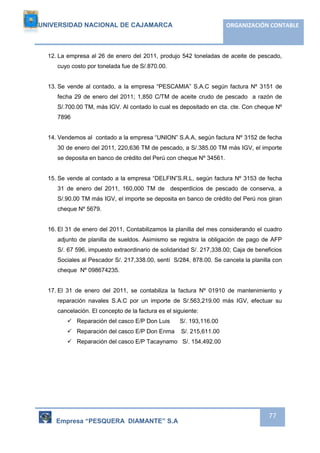 UNIVERSIDAD NACIONAL DE CAJAMARCA ORGANIZACIÓN CONTABLE 
12. La empresa al 26 de enero del 2011, produjo 542 toneladas de aceite de pescado, 
Empresa “PESQUERA DIAMANTE” S.A 
77 
cuyo costo por tonelada fue de S/.870.00. 
13. Se vende al contado, a la empresa “PESCAMIA” S.A.C según factura Nº 3151 de 
fecha 29 de enero del 2011; 1,850 C/TM de aceite crudo de pescado a razón de 
S/.700.00 TM, más IGV. Al contado lo cual es depositado en cta. cte. Con cheque Nº 
7896 
14. Vendemos al contado a la empresa “UNION” S.A.A, según factura Nº 3152 de fecha 
30 de enero del 2011, 220,636 TM de pescado, a S/.385.00 TM más IGV, el importe 
se deposita en banco de crédito del Perú con cheque Nº 34561. 
15. Se vende al contado a la empresa “DELFIN”S.R.L, según factura Nº 3153 de fecha 
31 de enero del 2011, 160,000 TM de desperdicios de pescado de conserva, a 
S/.90.00 TM más IGV, el importe se deposita en banco de crédito del Perú nos giran 
cheque Nº 5679. 
16. El 31 de enero del 2011, Contabilizamos la planilla del mes considerando el cuadro 
adjunto de planilla de sueldos. Asimismo se registra la obligación de pago de AFP 
S/. 67 596, impuesto extraordinario de solidaridad S/. 217,338.00; Caja de beneficios 
Sociales al Pescador S/. 217,338.00, sentí S/284, 878.00. Se cancela la planilla con 
cheque Nº 098674235. 
17. El 31 de enero del 2011, se contabiliza la factura Nº 01910 de mantenimiento y 
reparación navales S.A.C por un importe de S/.563,219.00 más IGV, efectuar su 
cancelación. El concepto de la factura es el siguiente: 
 Reparación del casco E/P Don Luis S/. 193,116.00 
 Reparación del casco E/P Don Enma S/. 215,611.00 
 Reparación del casco E/P Tacaynamo S/. 154,492.00 
 