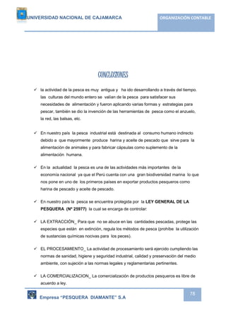 UNIVERSIDAD NACIONAL DE CAJAMARCA ORGANIZACIÓN CONTABLE 
Empresa “PESQUERA DIAMANTE” S.A 
78 
CONCLUSIONES 
 la actividad de la pesca es muy antigua y ha ido desarrollando a través del tiempo. 
las culturas del mundo entero se valían de la pesca para satisfacer sus 
necesidades de alimentación y fueron aplicando varias formas y estrategias para 
pescar, también se dio la invención de las herramientas de pesca como el anzuelo, 
la red, las balsas, etc. 
 En nuestro país la pesca industrial está destinada al consumo humano indirecto 
debido a que mayormente produce harina y aceite de pescado que sirve para la 
alimentación de animales y para fabricar cápsulas como suplemento de la 
alimentación humana. 
 En la actualidad la pesca es una de las actividades más importantes de la 
economía nacional ya que el Perú cuenta con una gran biodiversidad marina lo que 
nos pone en uno de los primeros países en exportar productos pesqueros como 
harina de pescado y aceite de pescado. 
 En nuestro país la pesca se encuentra protegida por la LEY GENERAL DE LA 
PESQUERA (Nº 25977) la cual se encarga de controlar: 
 LA EXTRACCIÓN_ Para que no se abuce en las cantidades pescadas, protege las 
especies que están en extinción, regula los métodos de pesca (prohíbe la utilización 
de sustancias químicas nocivas para los peces). 
 EL PROCESAMIENTO_ La actividad de procesamiento será ejercido cumpliendo las 
normas de sanidad, higiene y seguridad industrial, calidad y preservación del medio 
ambiente, con sujeción a las normas legales y reglamentarias pertinentes. 
 LA COMERCIALIZACION_ La comercialización de productos pesqueros es libre de 
acuerdo a ley. 
 