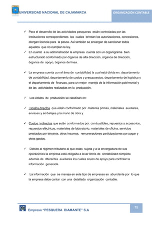 UNIVERSIDAD NACIONAL DE CAJAMARCA ORGANIZACIÓN CONTABLE 
Empresa “PESQUERA DIAMANTE” S.A 
79 
 Para el desarrollo de las actividades pesqueras están controladas por las 
instituciones correspondientes las cuales brindan los autorizaciones, concesiones, 
otorgan licencia para la pesca. Así también se encargan de sancionar todos 
aquellos que no cumplan la ley. 
 En cuanto a su administración la empresa cuenta con un organigrama bien 
estructurado conformado por órganos de alta dirección, órganos de dirección, 
órganos de apoyo, órganos de línea. 
 La empresa cuenta con el área de contabilidad la cual está divida en: departamento 
de contabilidad, departamento de costos y presupuestos, departamento de logística y 
el departamento de finanzas, para un mejor manejo de la información patrimonial y 
de las actividades realizadas en la producción. 
 Los costos de producción se clasifican en: 
 Costos directos que están conformado por materias primas, materiales auxiliares, 
envases y embalajes y la mano de obra y 
 Costos indirectos que están conformados por: combustibles, repuestos y accesorios, 
repuestos eléctricos, materiales de laboratorio, materiales de oficina, servicios 
prestados por terceros, otros insumos, remuneraciones participaciones por pagar y 
otros gastos. 
 Debido al régimen tributario al que estas sujeta y a la envergadura de sus 
operaciones la empresa está obligada a levar libros de contabilidad completa 
además de diferentes auxiliares los cuales sirven de apoyo para controlar la 
información generada. 
 La información que se maneja en este tipo de empresas es abundante por lo que 
la empresa debe contar con una detallada organización contable. 
 