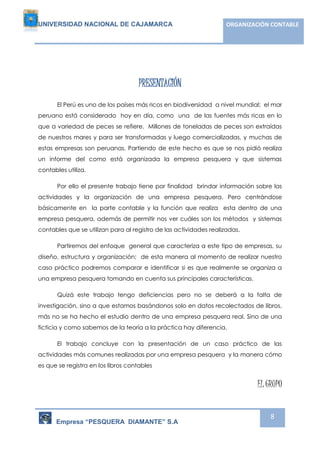 UNIVERSIDAD NACIONAL DE CAJAMARCA ORGANIZACIÓN CONTABLE 
Empresa “PESQUERA DIAMANTE” S.A 
8 
PRESENTACIÓN 
El Perú es uno de los países más ricos en biodiversidad a nivel mundial; el mar 
peruano está considerado hoy en día, como una de las fuentes más ricas en lo 
que a variedad de peces se refiere. Millones de toneladas de peces son extraídas 
de nuestros mares y para ser transformadas y luego comercializadas, y muchas de 
estas empresas son peruanas. Partiendo de este hecho es que se nos pidió realiza 
un informe del como está organizada la empresa pesquera y que sistemas 
contables utiliza. 
Por ello el presente trabajo tiene por finalidad brindar información sobre las 
actividades y la organización de una empresa pesquera. Pero centrándose 
básicamente en la parte contable y la función que realiza esta dentro de una 
empresa pesquera, además de permitir nos ver cuáles son los métodos y sistemas 
contables que se utilizan para al registro de las actividades realizadas. 
Partiremos del enfoque general que caracteriza a este tipo de empresas, su 
diseño, estructura y organización; de esta manera al momento de realizar nuestro 
caso práctico podremos comparar e identificar si es que realmente se organiza a 
una empresa pesquera tomando en cuenta sus principales características. 
Quizá este trabajo tengo deficiencias pero no se deberá a la falta de 
investigación, sino a que estamos basándonos solo en datos recolectados de libros, 
más no se ha hecho el estudio dentro de una empresa pesquera real. Sino de una 
ficticia y como sabemos de la teoría a la práctica hay diferencia. 
El trabajo concluye con la presentación de un caso práctico de las 
actividades más comunes realizadas por una empresa pesquera y la manera cómo 
es que se registra en los libros contables 
EL GRUPO 
 