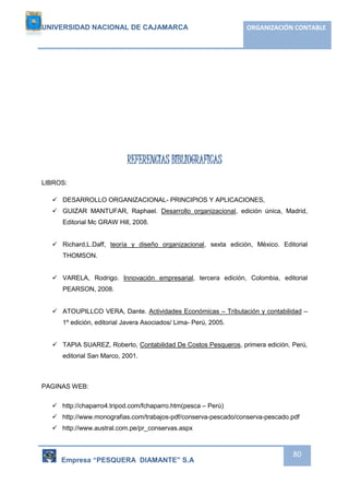 UNIVERSIDAD NACIONAL DE CAJAMARCA ORGANIZACIÓN CONTABLE 
Empresa “PESQUERA DIAMANTE” S.A 
80 
REFERENCIAS BIBLIOGRAFICAS 
LIBROS: 
 DESARROLLO ORGANIZACIONAL- PRINCIPIOS Y APLICACIONES, 
 GUIZAR MANTUFAR, Raphael. Desarrollo organizacional, edición única, Madrid, 
Editorial Mc GRAW Hill, 2008. 
 Richard,L.Daff, teoría y diseño organizacional, sexta edición, México. Editorial 
THOMSON. 
 VARELA, Rodrigo. Innovación empresarial, tercera edición, Colombia, editorial 
PEARSON, 2008. 
 ATOUPILLCO VERA, Dante. Actividades Económicas – Tributación y contabilidad – 
1º edición, editorial Javera Asociados/ Lima- Perú, 2005. 
 TAPIA SUAREZ, Roberto, Contabilidad De Costos Pesqueros, primera edición, Perú, 
editorial San Marco, 2001. 
PAGINAS WEB: 
 http://chaparro4.tripod.com/fchaparro.htm(pesca – Perú) 
 http://www.monografias.com/trabajos-pdf/conserva-pescado/conserva-pescado.pdf 
 http://www.austral.com.pe/pr_conservas.aspx 
 