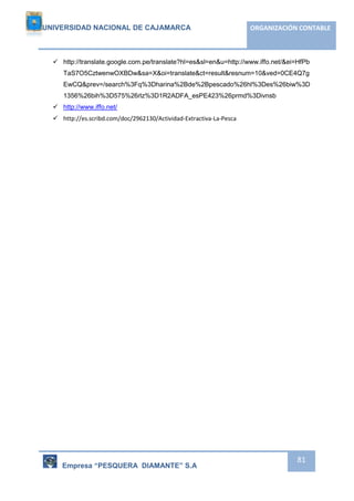 UNIVERSIDAD NACIONAL DE CAJAMARCA ORGANIZACIÓN CONTABLE 
 http://translate.google.com.pe/translate?hl=es&sl=en&u=http://www.iffo.net/&ei=HfPb 
TaS7O5CztwenwOXBDw&sa=X&oi=translate&ct=result&resnum=10&ved=0CE4Q7g 
EwCQ&prev=/search%3Fq%3Dharina%2Bde%2Bpescado%26hl%3Des%26biw%3D 
1356%26bih%3D575%26rlz%3D1R2ADFA_esPE423%26prmd%3Divnsb 
Empresa “PESQUERA DIAMANTE” S.A 
81 
 http://www.iffo.net/ 
 http://es.scribd.com/doc/2962130/Actividad-Extractiva-La-Pesca 
