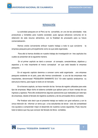UNIVERSIDAD NACIONAL DE CAJAMARCA ORGANIZACIÓN CONTABLE 
Empresa “PESQUERA DIAMANTE” S.A 
9 
INTRODUCCIÓN 
La actividad pesquera en el Perú se ha convertido, en uno de las actividades más 
productivas y rentables para nuestra sociedad, pues agrupa esfuerzos comunes en la 
obtención de este recurso alimenticio, con la finalidad de procesarlo para su futura 
comercialización. 
Hemos creído conveniente enfocar nuestro trabajo a todo lo que concierne la 
empresa pesquera pero principalmente como es que está organizada. 
Para ello lo hemos dividido en nuestro trabajo de investigación en tres capítulos los 
cuales se presentan de la siguiente manera. 
En el primer capítulo se dará a conocer al concepto, características, objetivos y 
aspectos y lo más importante el marco conceptual en que está basada la empresa 
pesquera. 
En el segundo capítulo daremos a conocer como está organizada una empresa 
pesquera existente en el país, para ello hemos considerado a una de las empresas más 
importantes, denominada” PESQUERA DIAMANTE S.A.” En este capítulo analizamos su 
estructura interna, para lograr el éxito en el mercado. 
En el tercero capitulo, se hace mención de las formas de registro utilizadas para este 
tipo de empresas. Mejor dicho el sistema contable que aplican para un buen manejo de sus 
ingresos y egresos. Para ello analizaremos algunas operaciones que realizadas por este tipo 
de empresas, desde el llenado de registros auxiliares y de los principales libros contables. 
Par finalizar solo decir que el presente trabajo se realizo con gran esfuerzo y con la 
única intención de informar un tema que a los estudiantes de tercer ciclo de contabilidad 
nos ayudara a comprender mejor el desarrollo de nuestros cursos siguientes. Pues resume 
todo lo básico que hay que conocer del llenado de libros contables. 
 