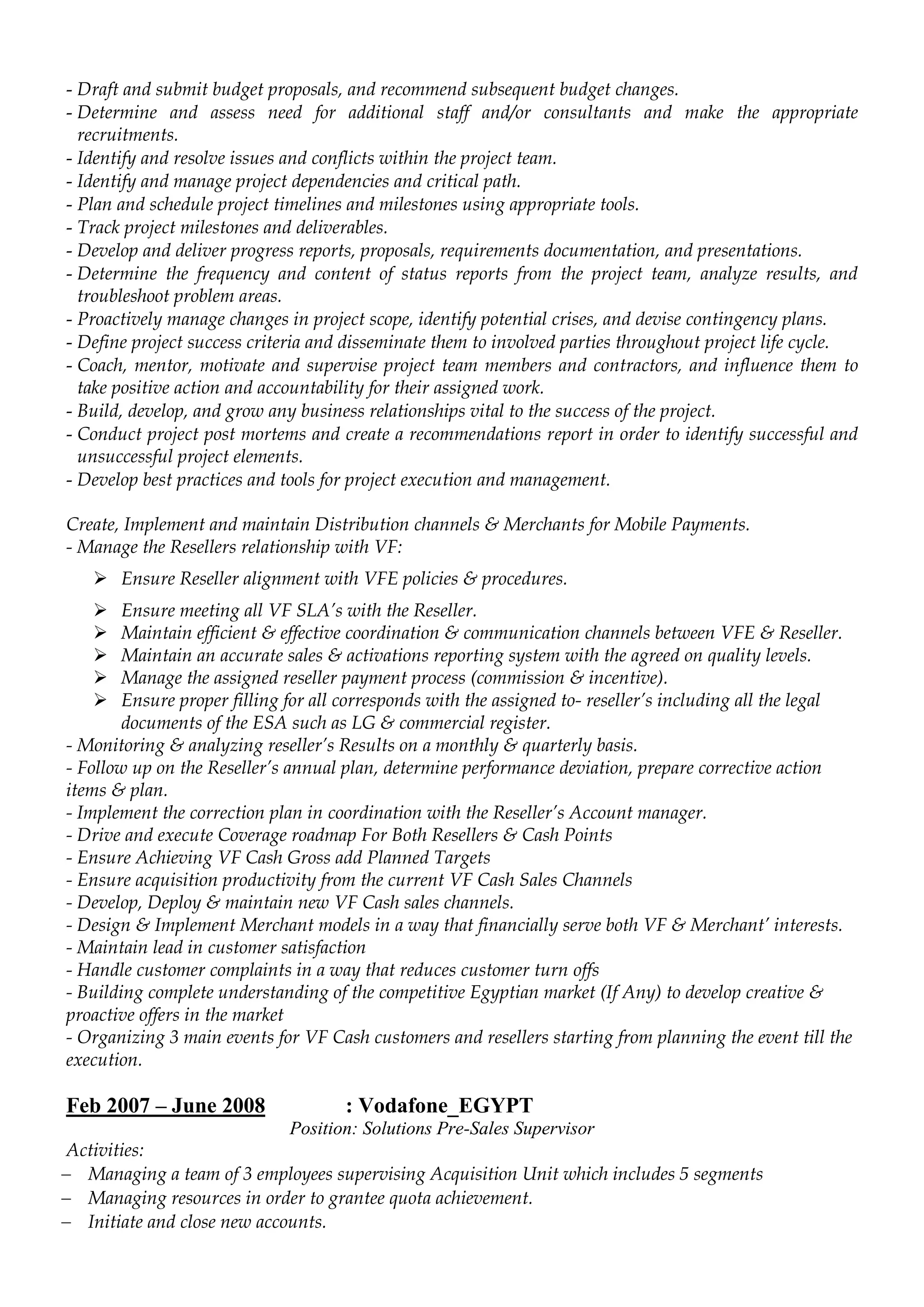 - Draft and submit budget proposals, and recommend subsequent budget changes.
- Determine and assess need for additional staff and/or consultants and make the appropriate
recruitments.
- Identify and resolve issues and conflicts within the project team.
- Identify and manage project dependencies and critical path.
- Plan and schedule project timelines and milestones using appropriate tools.
- Track project milestones and deliverables.
- Develop and deliver progress reports, proposals, requirements documentation, and presentations.
- Determine the frequency and content of status reports from the project team, analyze results, and
troubleshoot problem areas.
- Proactively manage changes in project scope, identify potential crises, and devise contingency plans.
- Define project success criteria and disseminate them to involved parties throughout project life cycle.
- Coach, mentor, motivate and supervise project team members and contractors, and influence them to
take positive action and accountability for their assigned work.
- Build, develop, and grow any business relationships vital to the success of the project.
- Conduct project post mortems and create a recommendations report in order to identify successful and
unsuccessful project elements.
- Develop best practices and tools for project execution and management.
Create, Implement and maintain Distribution channels & Merchants for Mobile Payments.
- Manage the Resellers relationship with VF:
 Ensure Reseller alignment with VFE policies & procedures.
 Ensure meeting all VF SLA’s with the Reseller.
 Maintain efficient & effective coordination & communication channels between VFE & Reseller.
 Maintain an accurate sales & activations reporting system with the agreed on quality levels.
 Manage the assigned reseller payment process (commission & incentive).
 Ensure proper filling for all corresponds with the assigned to- reseller’s including all the legal
documents of the ESA such as LG & commercial register.
- Monitoring & analyzing reseller’s Results on a monthly & quarterly basis.
- Follow up on the Reseller’s annual plan, determine performance deviation, prepare corrective action
items & plan.
- Implement the correction plan in coordination with the Reseller’s Account manager.
- Drive and execute Coverage roadmap For Both Resellers & Cash Points
- Ensure Achieving VF Cash Gross add Planned Targets
- Ensure acquisition productivity from the current VF Cash Sales Channels
- Develop, Deploy & maintain new VF Cash sales channels.
- Design & Implement Merchant models in a way that financially serve both VF & Merchant’ interests.
- Maintain lead in customer satisfaction
- Handle customer complaints in a way that reduces customer turn offs
- Building complete understanding of the competitive Egyptian market (If Any) to develop creative &
proactive offers in the market
- Organizing 3 main events for VF Cash customers and resellers starting from planning the event till the
execution.
Feb 2007 – June 2008 : Vodafone_EGYPT
Position: Solutions Pre-Sales Supervisor
Activities:
 Managing a team of 3 employees supervising Acquisition Unit which includes 5 segments
 Managing resources in order to grantee quota achievement.
 Initiate and close new accounts.
 